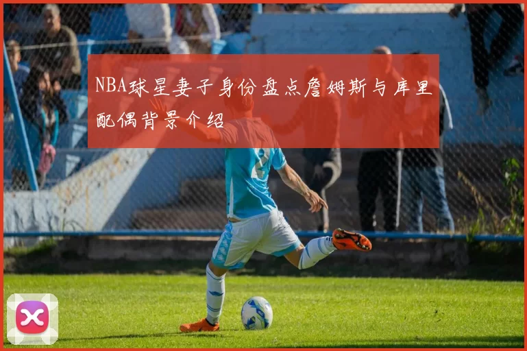 NBA球星妻子身份盘点詹姆斯与库里配偶背景介绍