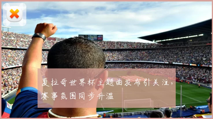 夏拉奇世界杯主题曲发布引关注，赛事氛围同步升温