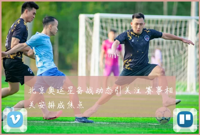 北京奥运星备战动态引关注 赛事相关安排成焦点